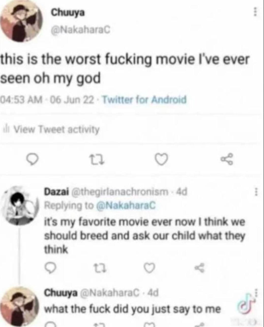 Chuuya NakaharaC this is the worst fucking movie Ive ever seen oh my god 0453 AM 06 Jun 22 Twitter for Android View Tweet activity o o V Dazal thegirlanachronism 4d Replying to NakaharaC its my favorite movie ever now think we should breed and ask our child what they Chuuya NokaharaC 4d J H what the fuck did you just saytome J e