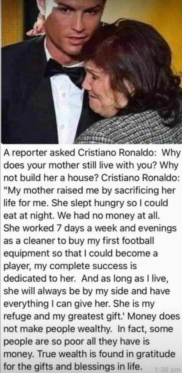 G A reporter asked Cristiano Ronaldo Why does your mother still live with you Why not build her a house Cristiano Ronaldo My mother raised me by sacrificing her life for me She slept hungry so could eat at night We had no money at all She worked 7 days a week and evenings as a cleaner to buy my first football equipment so that could become a player my complete success is dedicated to her And as lo