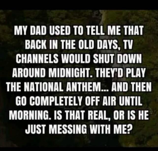 MY DAD USED TO TELL ME THAT BACK IN THE OLD DAYS, TV CHANNELS WOULD SHUT DOWN AROUND MIDNIGHT. THEY'D PLAY THE NATIONAL ANTHEM... AND THEN GO COMPLETELY OFF AIR UNTIL MORNING. IS THAT REAL, OR IS HE JUST MESSING WITH ME?