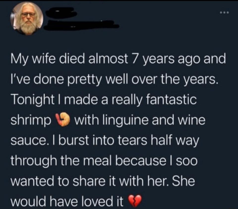 My wife died almost 7 years ago and I’ve done pretty well over the years. Tonight I made a really fantastic shrimp 🦐 with linguine and wine sauce. I burst into tears half way through the meal because I sooo wanted to share it with her. She would have loved it 💔