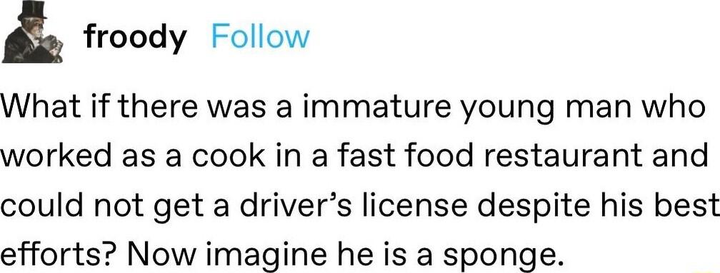 froody Follow What if there was a immature young man who worked as a cook in a fast food restaurant and could not get a drivers license despite his best efforts Now imagine he is a sponge