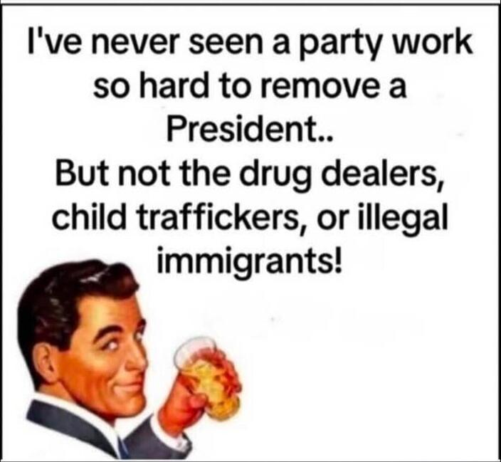 I've never seen a party work so hard to remove a President.. But not the drug dealers, child traffickers, or illegal immigrants!