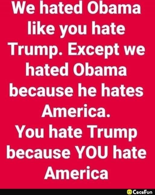We hated Obama like you hate Trump. Except we hated Obama because he hates America. You hate Trump because YOU hate America