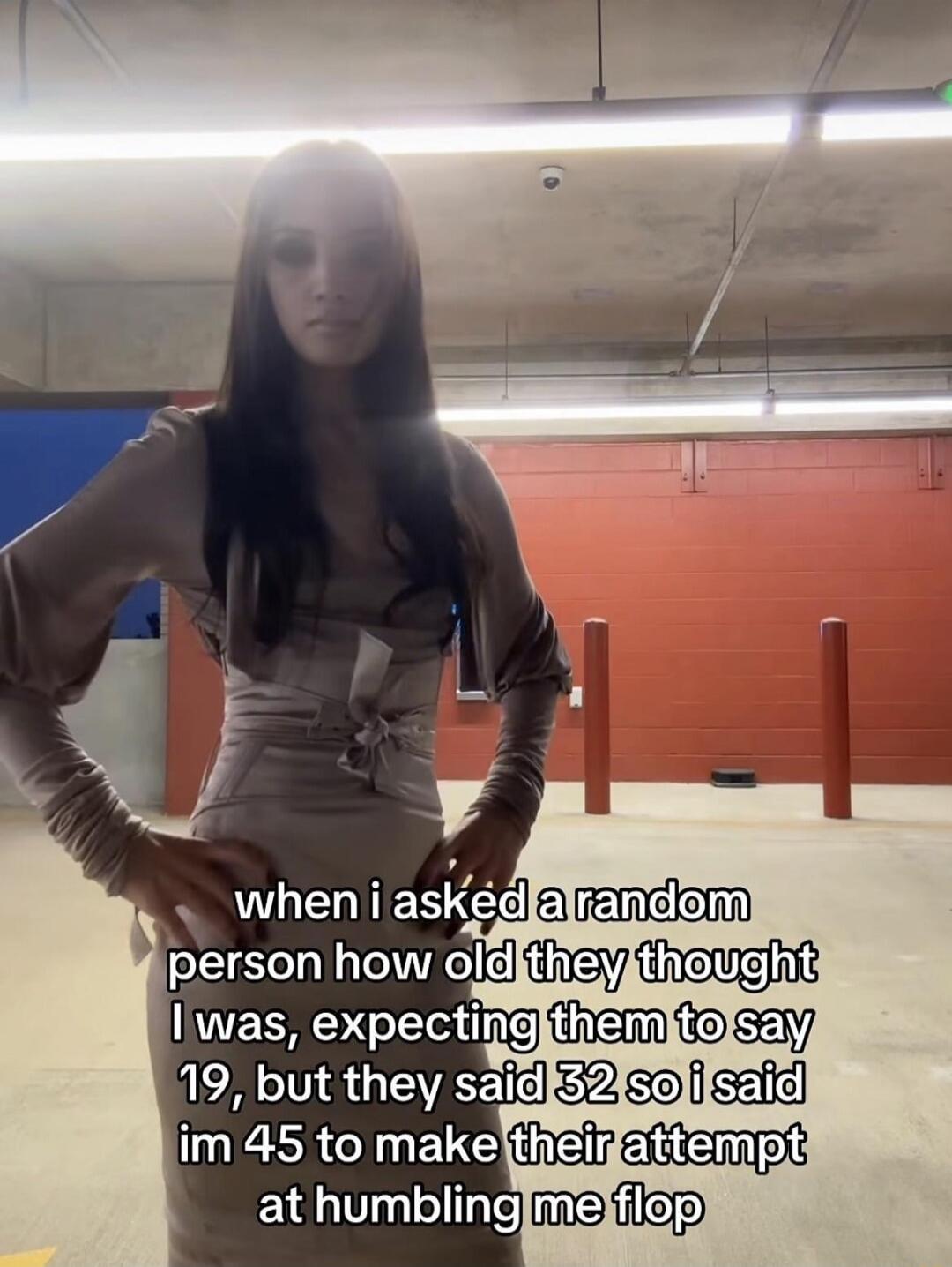 when i asked a random person how old they thought i was, expecting them to say 19, but they said 32 so i said im 45 to make their attempt at humbling me flop