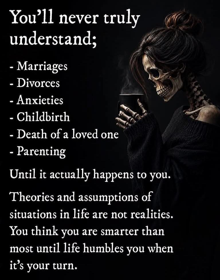 You'll never truly understand;
- Marriages
- Divorces
- Anxieties
- Childbirth
- Death of a loved one
- Parenting
Until it actually happens to you.
Theories and assumptions of situations in life are not realities. You think you are smarter than most until life humbles you when it's your turn.