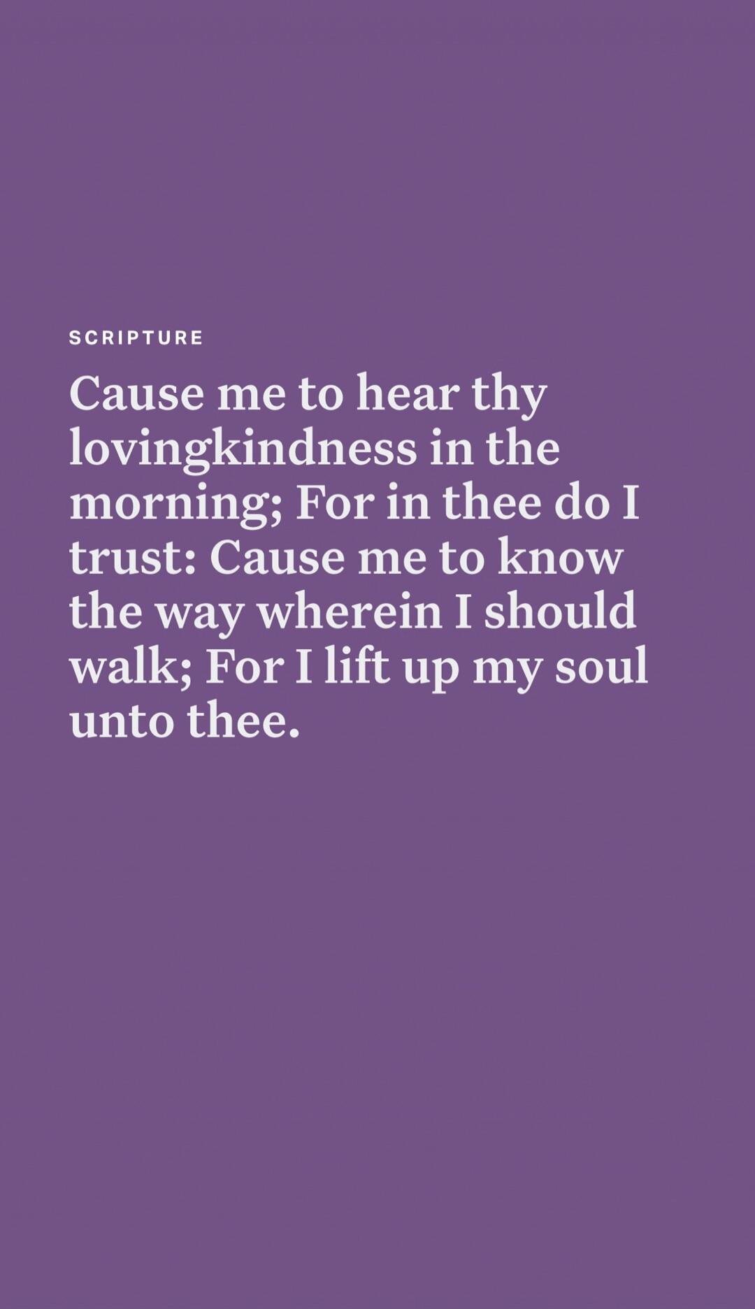 SCRIPTURE
Cause me to hear thy lovingkindness in the morning; For in thee do I trust: Cause me to know the way wherein I should walk; For I lift up my soul unto thee.