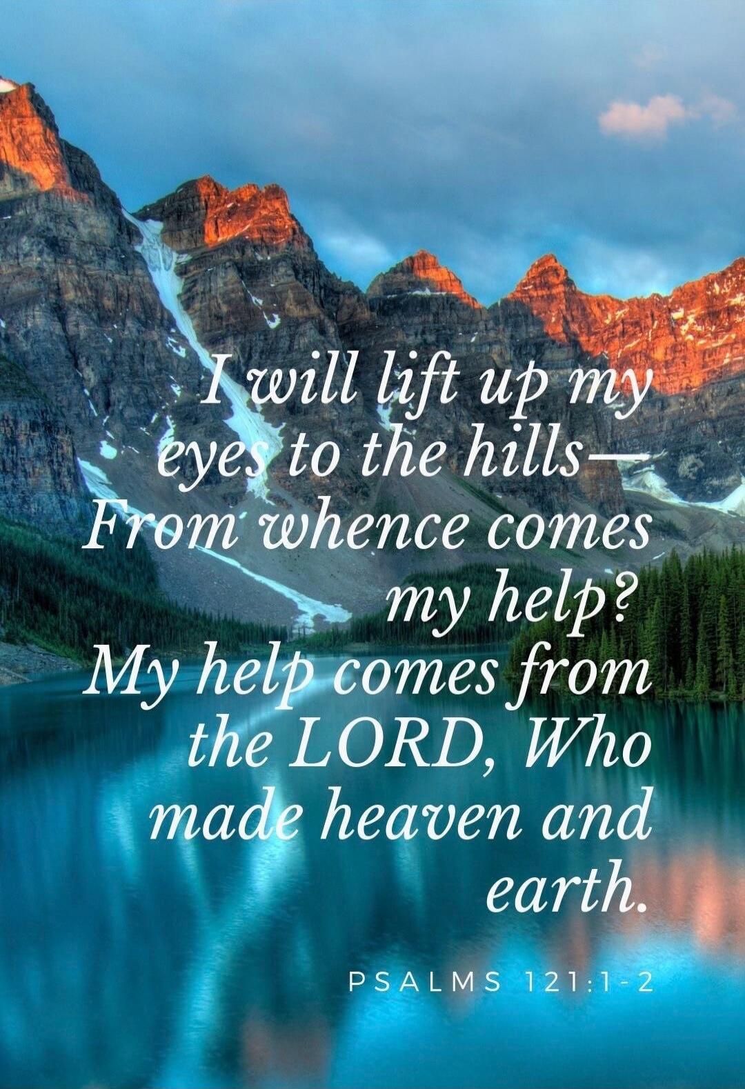 I will lift up my eyes to the hills— From whence comes my help? My help comes from the LORD, Who made heaven and earth. PSALMS 121:1-2