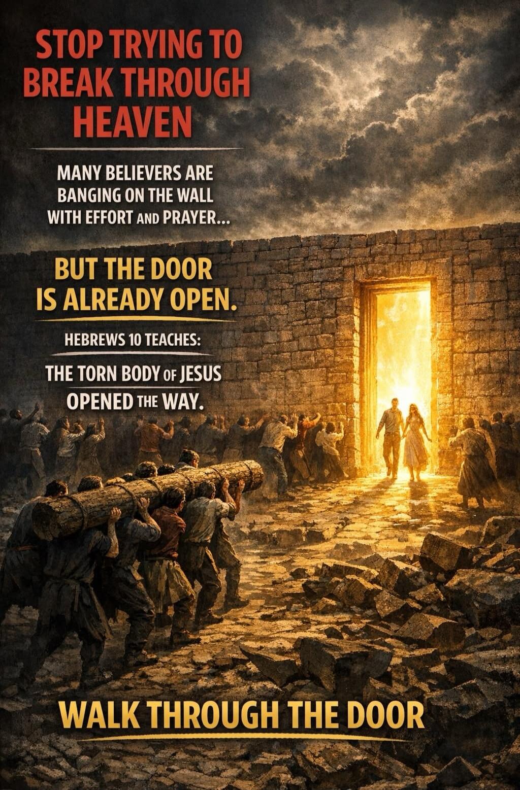 STOP TRYING TO BREAK THROUGH HEAVEN MANY BELIEVERS ARE BANGING ON THE WALL WITH EFFORT AND PRAYER... BUT THE DOOR IS ALREADY OPEN. HEBREWS 10 TEACHES: THE TORN BODY OF JESUS OPENED THE WAY. WALK THROUGH THE DOOR