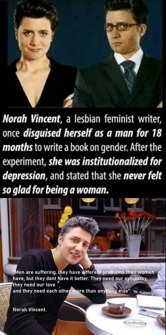 Norah Vincent a lesbian feminist writer once disquised herself as a man for 18 months to write a book on gender After the experiment she was institutionalized for depression and stated that she never felt so glad for being a woman hey need our love LERGE CELREET bthekthan EL LLIELRYLTLLIS Z