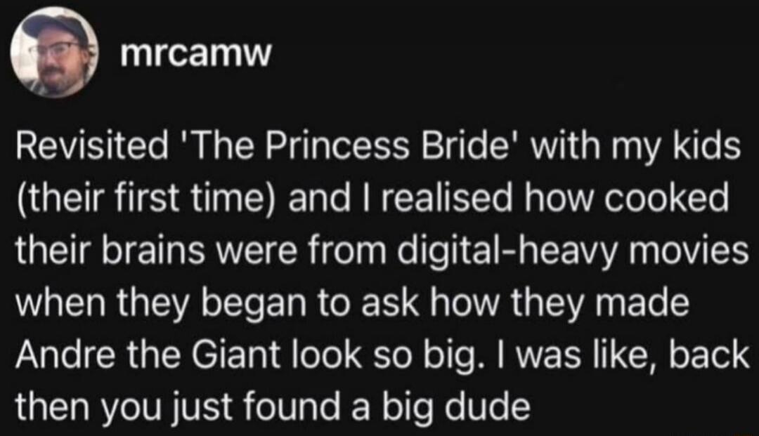 mrcamw
Revisited 'The Princess Bride' with my kids (their first time) and I realised how cooked their brains were from digital-heavy movies when they began to ask how they made Andre the Giant look so big. I was like, back then you just found a big dude