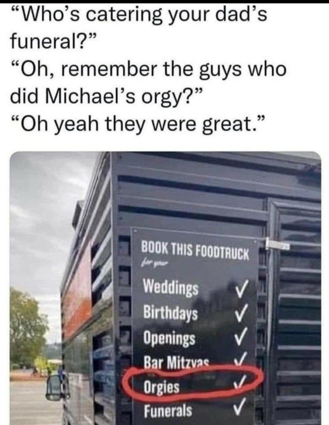 Whos catering your dads funeral Oh remember the guys who did Michaels orgy Oh yeah they were great 800K TH FoooTmucy T for g FT Weddings v Birthdays Openings FIQIPED Orgies Funerals