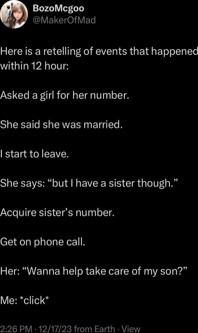 BozoMcgoo i ARG ELCHOYET Here is a retelling of events that happened within 12 hour Asked a girl for her number SHEEET R EAVERIN ETT N start to leave She says but have a sister though Acquire sisters number Get on phone call Her Wanna help take care of my son Me click 26 PM 121723 from Earth View