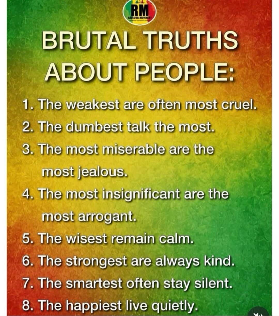 RM RASTAFARI MOVEMENT BRUTAL TRUTHS ABOUT PEOPLE: 1. The weakest are often most cruel. 2. The dumbest talk the most. 3. The most miserable are the most jealous. 4. The most insignificant are the most arrogant. 5. The wisest remain calm. 6. The strongest are always kind. 7. The smartest often stay silent. 8. The happiest live quietly.
