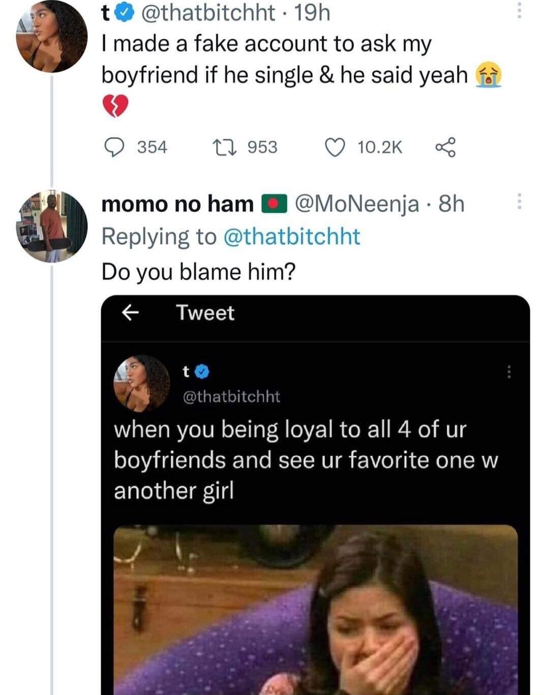 thatbitchht 19h made a fake account to ask my boyfriend if he single he said yeah 354 11 953 Q 102k L momo no ham M MoNeenja 8h Replying to thatbitchht Do you blame him when you being loyal to all 4 of ur boyfriends and see ur favorite one w ELGETE 11