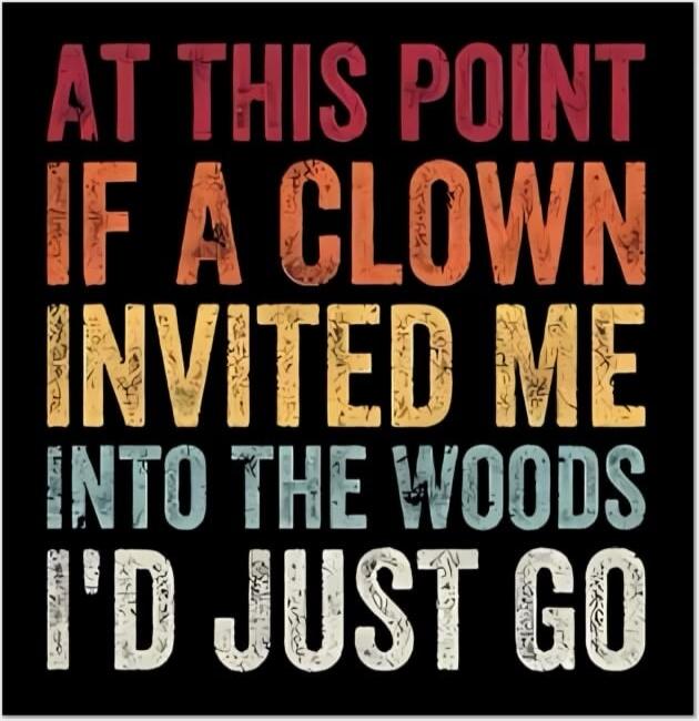 AT THIS POINT IF A CLOWN INVITED ME INTO THE WOODS I'D JUST GO