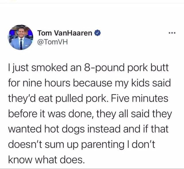 Tom VanHaaren TomVH just smoked an 8 pound pork butt for nine hours because my kids said theyd eat pulled pork Five minutes before it was done they all said they wanted hot dogs instead and if that doesnt sum up parenting dont know what does