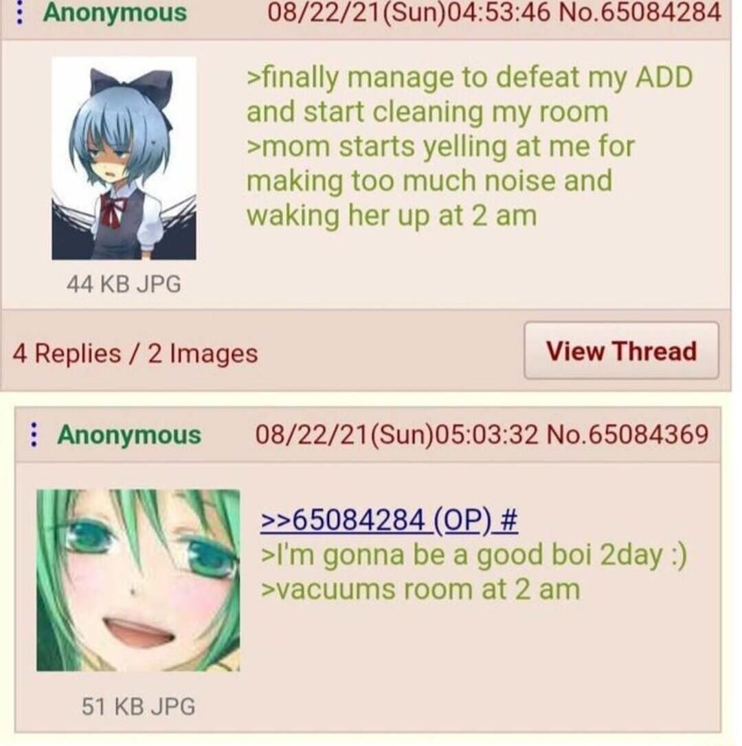 Anonymous 082221Sun045346 No65084284 finally manage to defeat my ADD and start cleaning my room monm starts yelling at me for making too much noise and waking her up at 2 am 44KB JPG 4Replies 2 Images View Thread 082221Sun050332 No65084369 Anonymous X 65084284 08 2 Im gonna be a good boi 2day vacuums room at 2 am 51 KB JPG