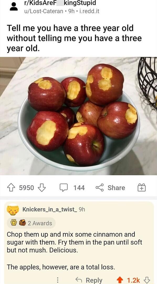 KidsAreF KingStupid M Lost Cateran 9h ireddit Tell me you have a three year old without telling me you have a three year old 4 5950 b 144 o share 3 Knickers_in_a_twist_h 2 Awards Chop them up and mix some cinnamon and sugar with them Fry them in the pan until soft but not mush Delicious The apples however are a total loss Reply 4 12k