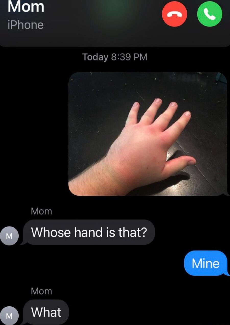 Mom iPhone
Today 8:39 PM
[Image of a small hand on a dark surface]
Mom: Whose hand is that?
Mine
Mom: What
Session ID: 997419.