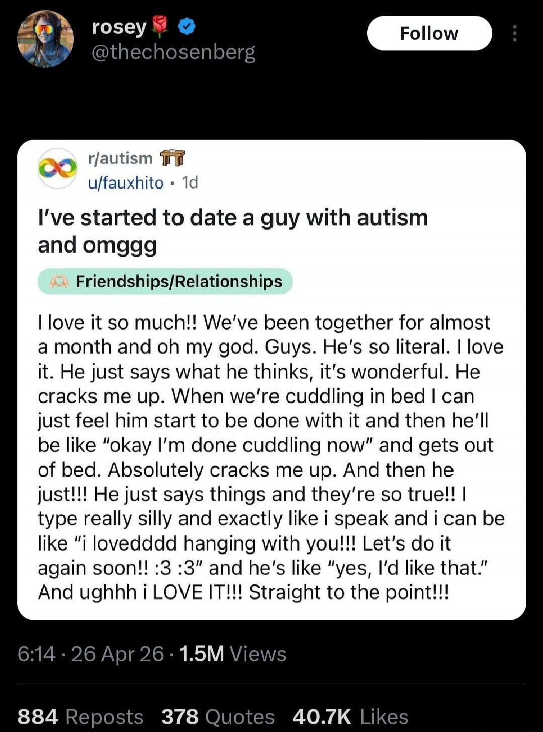 I've started to date a guy with autism and omgggg. I love it so much!! We've been together for almost a month and oh my god. Guys. He's so literal. I love it. He just says what he thinks, it's wonderful. He cracks me up. When we're cuddling in bed I can just feel him start to be done with it and then he'll be like 