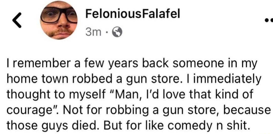 FeloniousFalafel 3m Q remember a few years back someone in my home town robbed a gun store immediately thought to myself Man Id love that kind of courage Not for robbing a gun store because those guys died But for like comedy n shit
