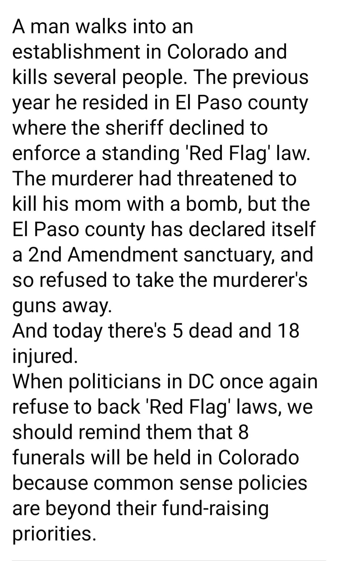 A man walks into an establishment in Colorado and kills several people The previous year he resided in El Paso county where the sheriff declined to enforce a standing Red Flag law The murderer had threatened to kill his mom with a bomb but the El Paso county has declared itself a 2nd Amendment sanctuary and so refused to take the murderers guns away And today theres 5 dead and 18 injured When poli