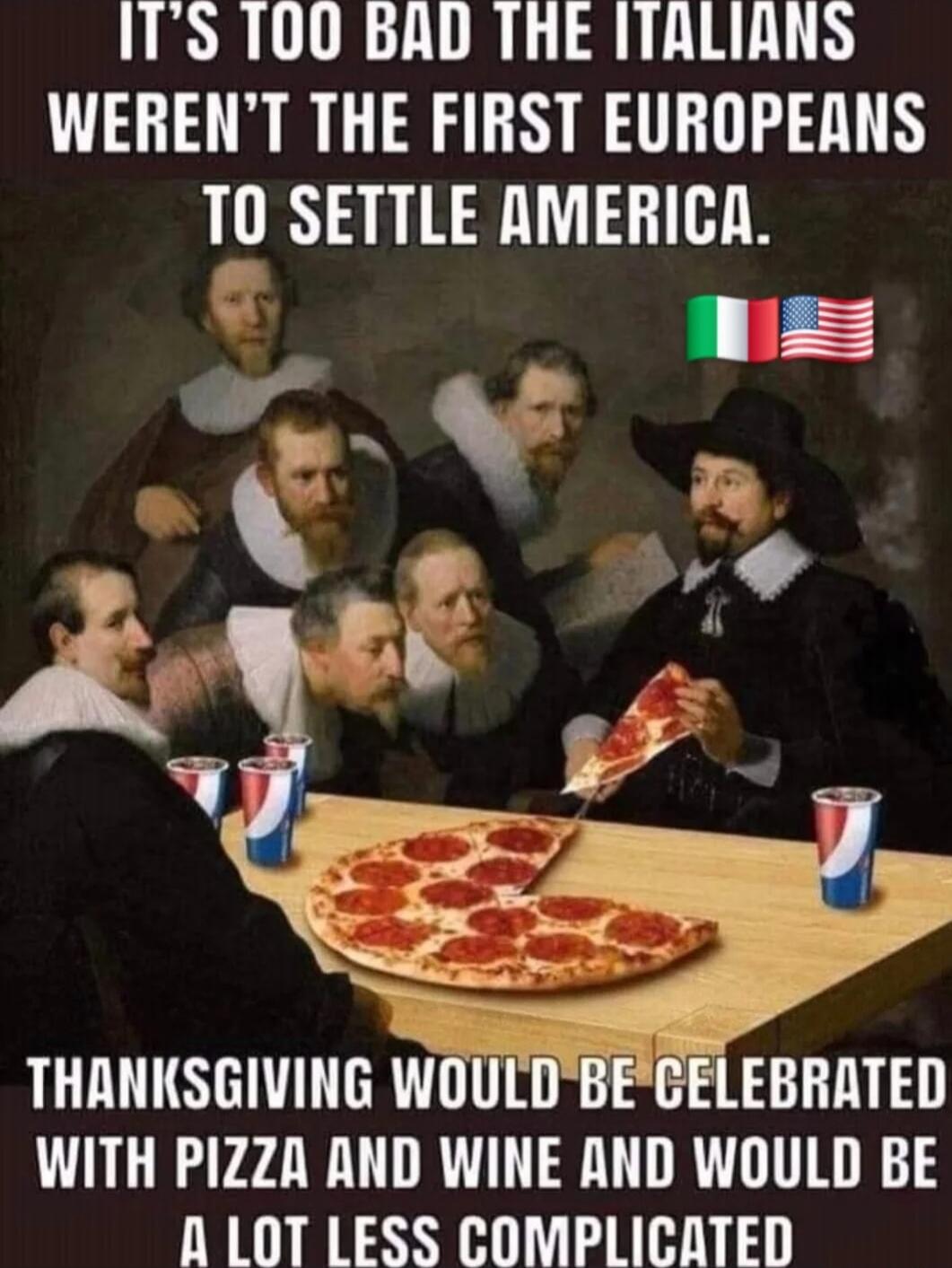 IT'S TOO BAD THE ITALIANS WEREN'T THE FIRST EUROPEANS TO SETTLE AMERICA. THANKSGIVING WOULD BE CELEBRATED WITH PIZZA AND WINE AND WOULD BE A LOT LESS COMPLICATED