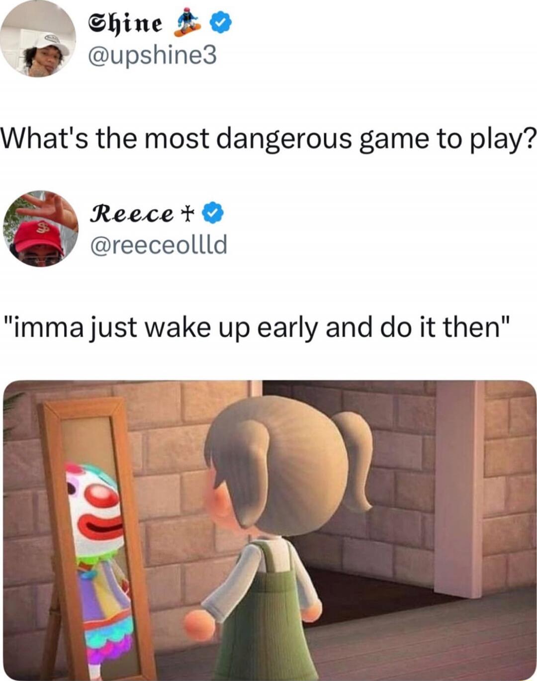 What's the most dangerous game to play?
'imma just wake up early and do it then'