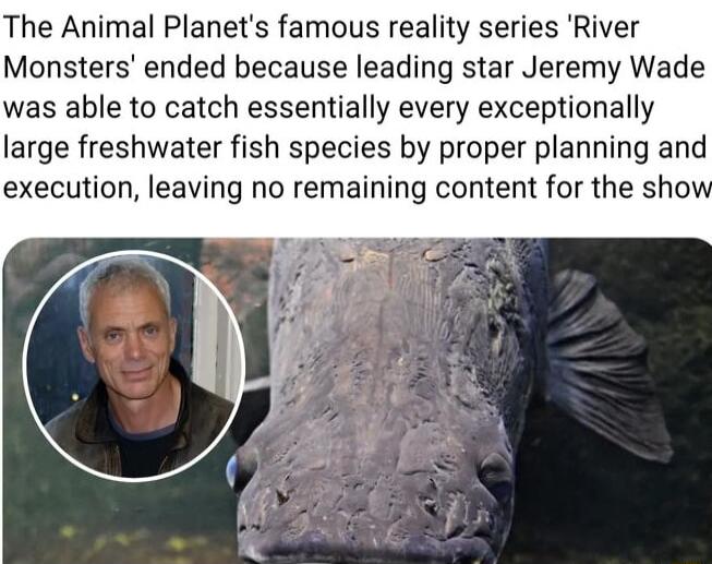 The Animal Planets famous reality series River Monsters ended because leading star Jeremy Wade was able to catch essentially every exceptionally large freshwater fish species by proper planning and execution leaving no remaining content for the sho