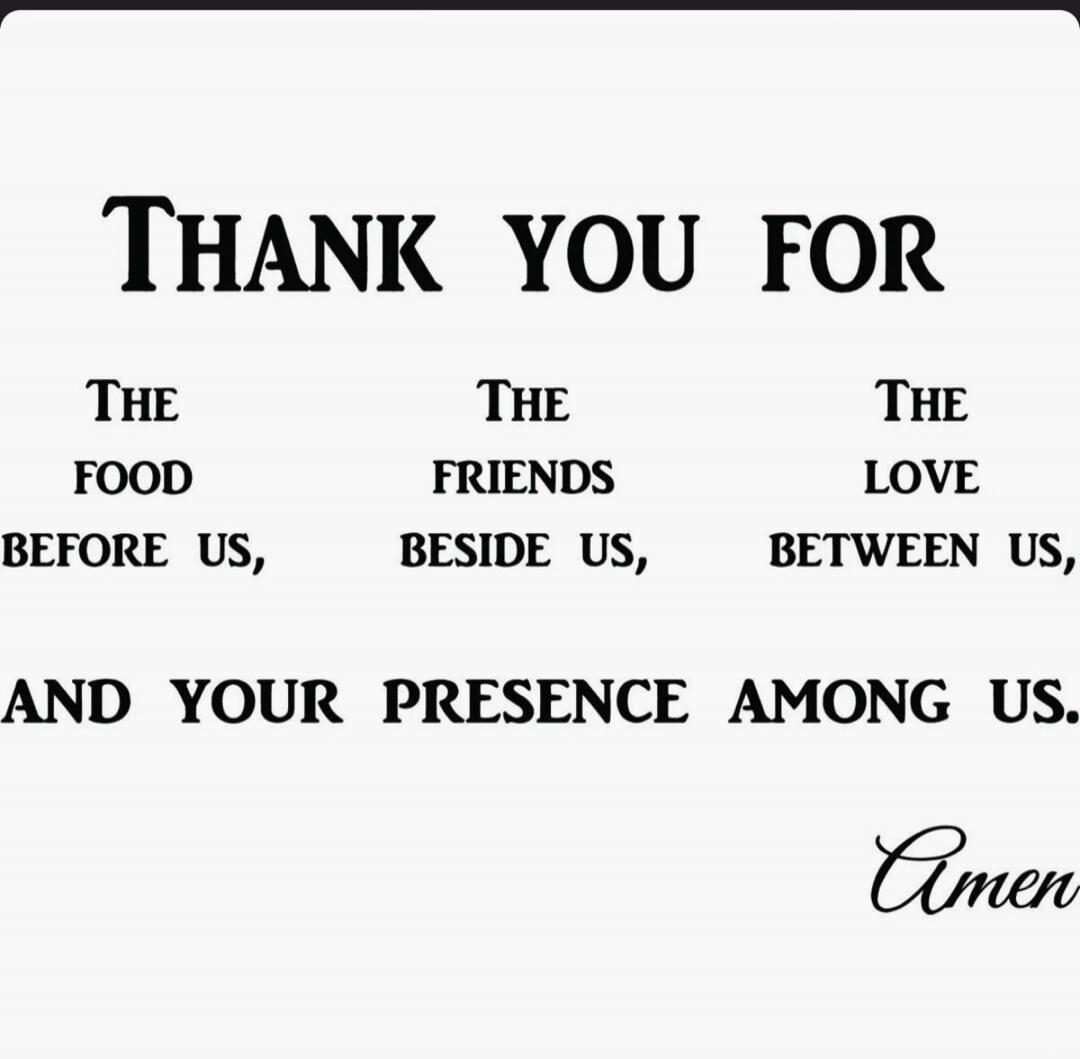 THANK YOU FOR THE FOOD BEFORE US, THE FRIENDS BESIDE US, THE LOVE BETWEEN US, AND YOUR PRESENCE AMONG US. Amen