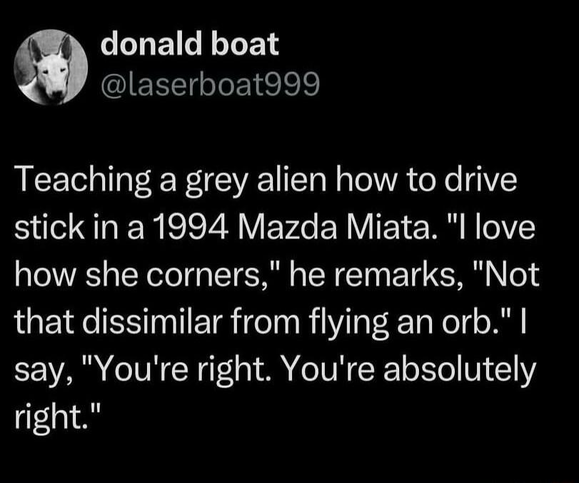 LLNEIGLEN laserboat999 Teaching a grey alien how to drive stick in a 1994 Mazda Miata l love how she corners he remarks Not that dissimilar from flying an orb say Youre right Youre absolutely right