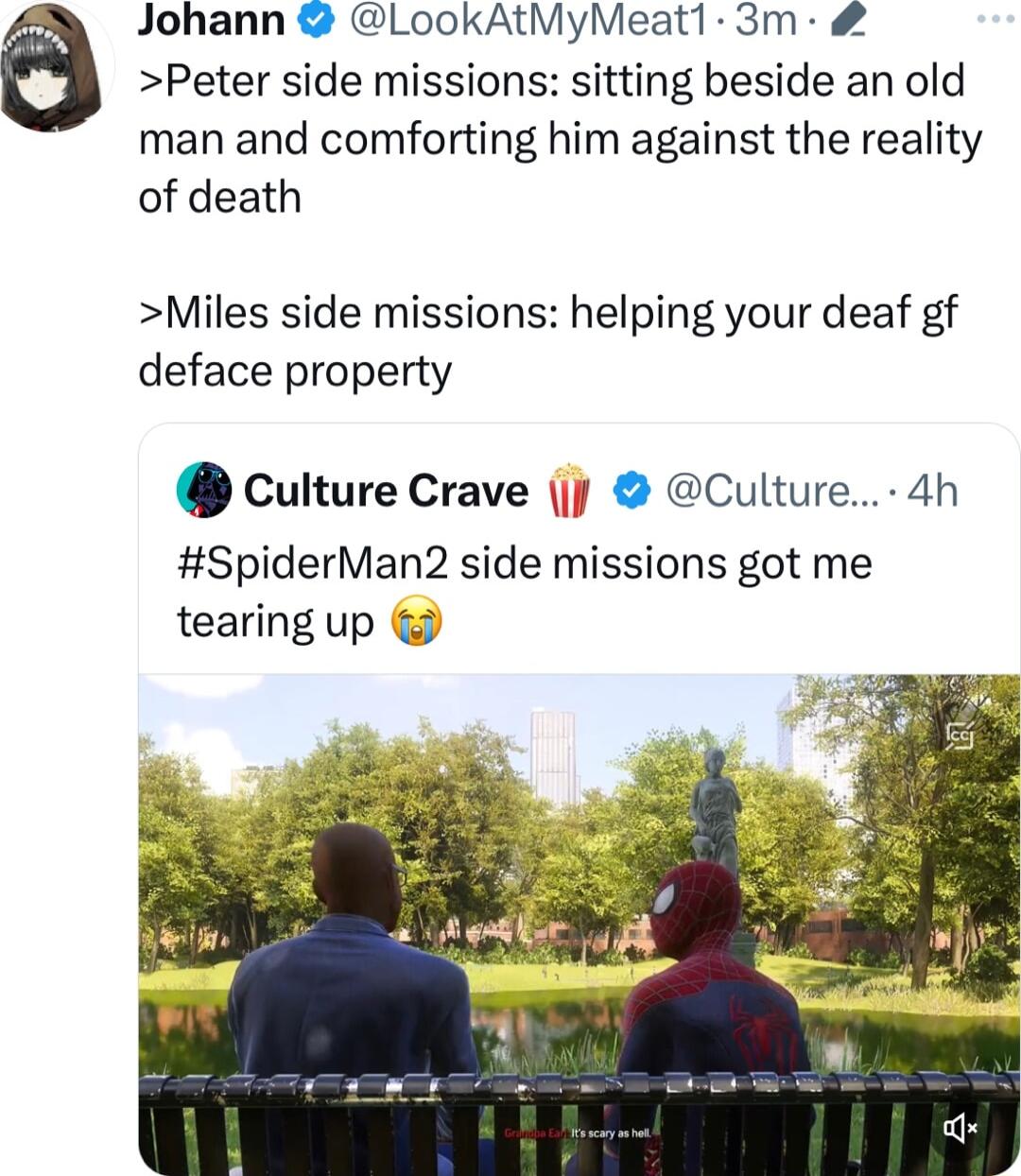 Johann LookAtMyMeat1 3m Peter side missions sitting beside an old man and comforting him against the reality of death Miles side missions helping your deaf gf deface property culture Crave Culture 4h SpiderMan2 side missions got me tearing up