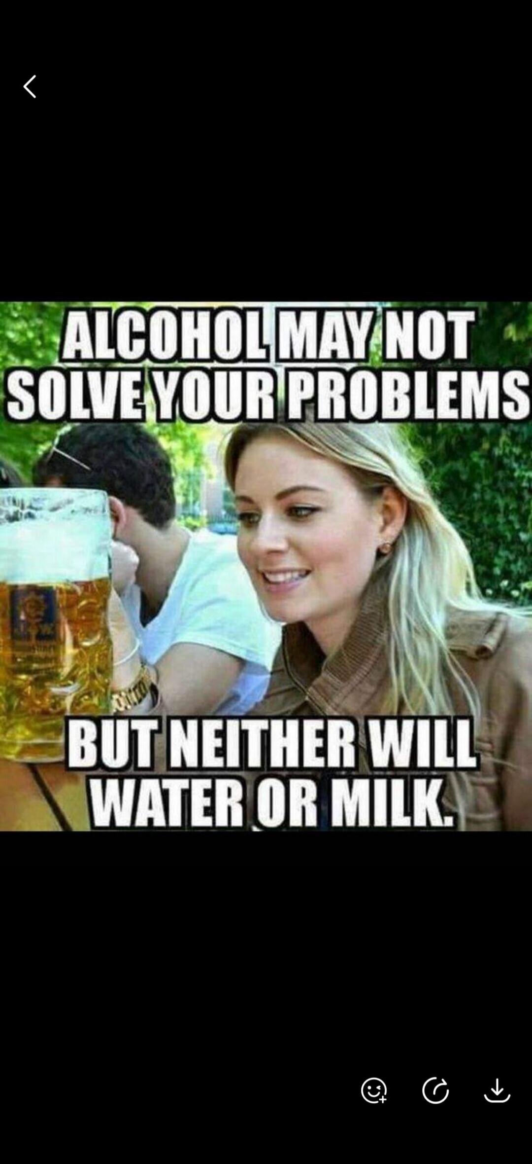 ALCOHOL MAY NOT SOLVE YOUR PROBLEMS BUT NEITHER WILL WATER OR MILK.