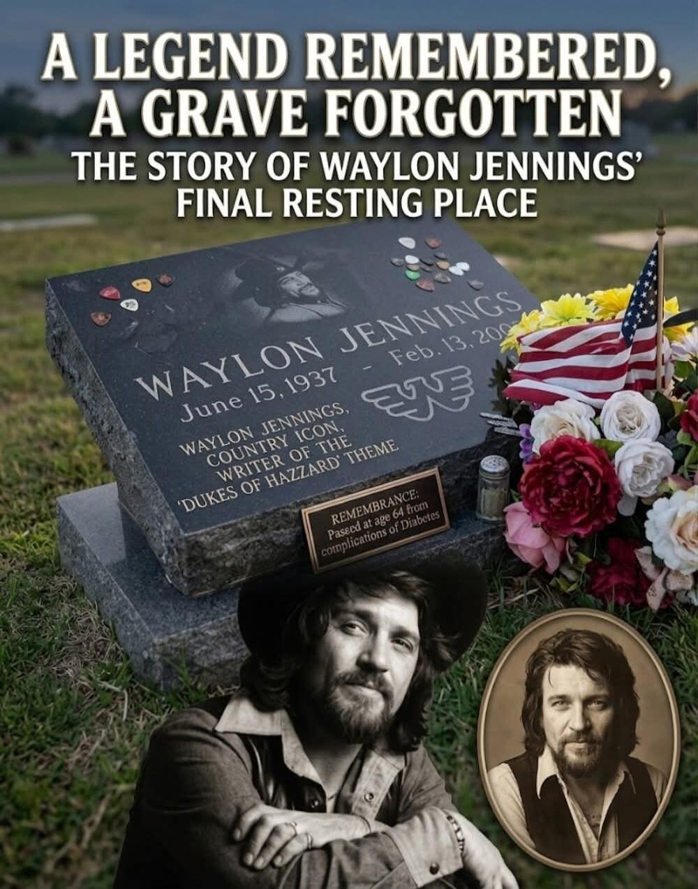 A LEGEND REMEMBERED, A GRAVE FORGOTTEN THE STORY OF WAYLON JENNINGS' FINAL RESTING PLACE. WAYLON JENNINGS June 15, 1937 - Feb. 13, 2002. WAYLON JENNINGS, COUNTRY ICON, WRITER OF THE 'DUKES OF HAZZARD' THEME. REMEMBRANCE: Passed at age 64 from complications of Diabetes.