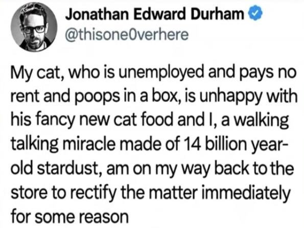 Jonathan Edward Durham @thisone0verhere My cat, who is unemployed and pays no rent and poops in a box, is unhappy with his fancy new cat food and I, a walking talking miracle made of 14 billion year-old stardust, am on my way back to the store to rectify the matter immediately for some reason