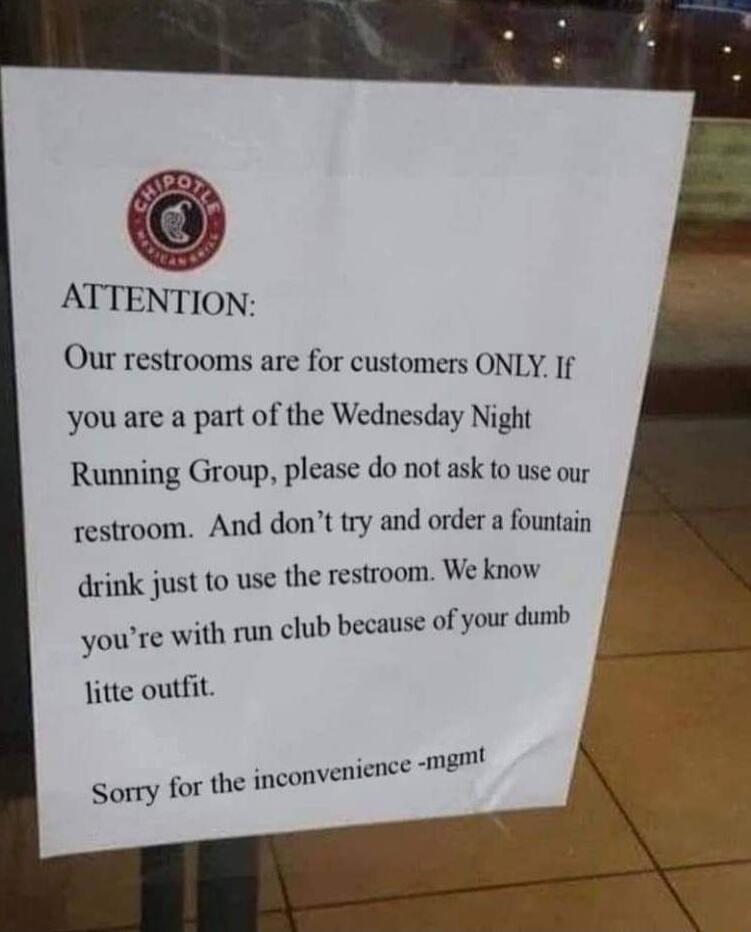 ATTENTION Our restrooms are for customers ONLY If you are a part of the Wednesday Night Running Group please do not ask to use our restroom And dont try and order a fountain drink just to use the restroom We know youre with run club because fyour dumb litte outfit ence mgmt Sorry for the inconvenienc mgm