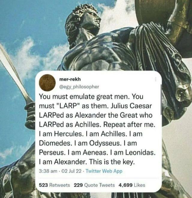 mer rekh You must emulate great men You must LARP as them Julius Caesar LARPed as Alexander the Great who LARPed as Achiles Repeat after me Iam Hercules am Achilles am Diomedes am Odysseus am Perseus am Aeneas am Leonidas 1am Alexander This is the key