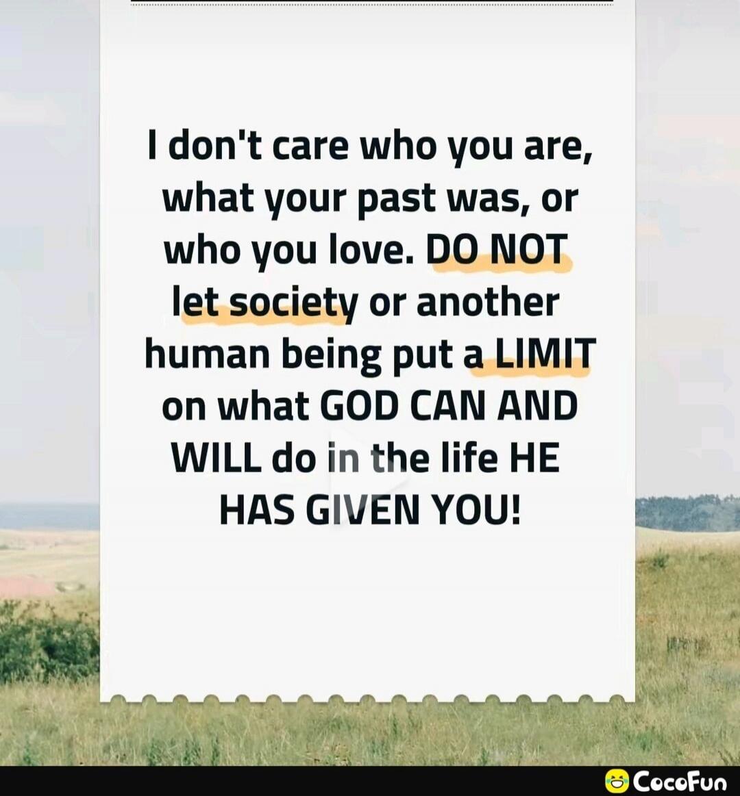 I don't care who you are, what your past was, or who you love. DO NOT let society or another human being put a LIMIT on what GOD CAN AND WILL do in the life HE HAS GIVEN YOU!