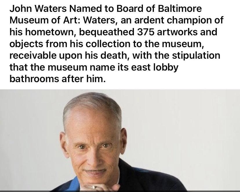 John Waters Named to Board of Baltimore Museum of Art Waters an ardent champion of his hometown bequeathed 375 artworks and objects from his collection to the museum receivable upon his death with the stipulation that the museum name its east lobby bathrooms after him