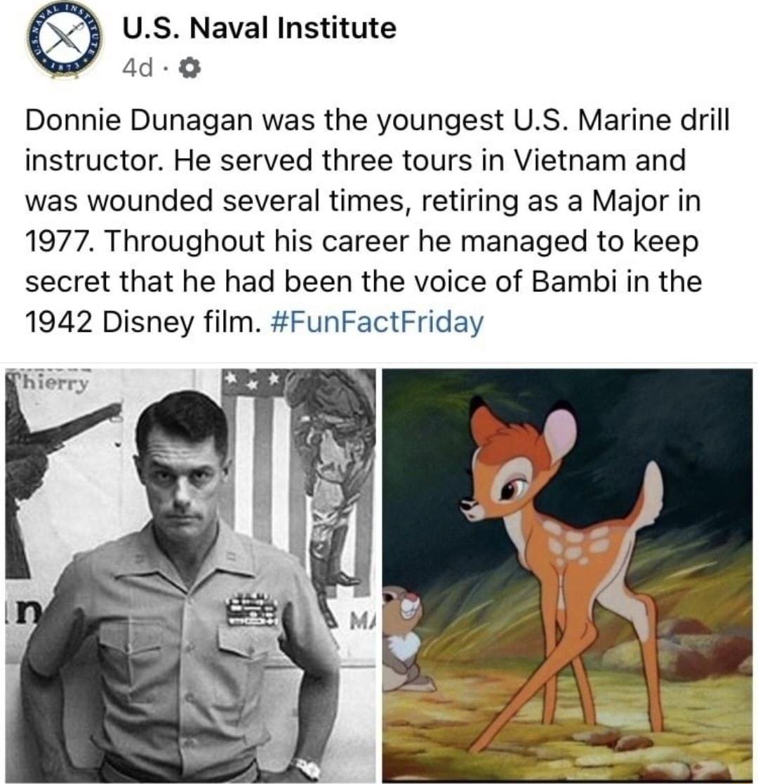 US Naval Institute e 4d O Donnie Dunagan was the youngest US Marine drill instructor He served three tours in Vietnam and was wounded several times retiring as a Major in 1977 Throughout his career he managed to keep secret that he had been the voice of Bambi in the 1942 Disney film FunFactFriday