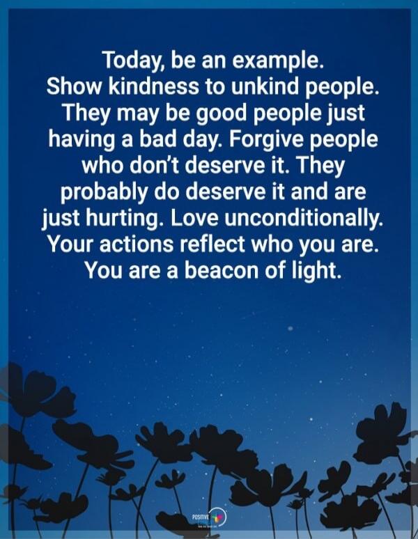 Today, be an example. Show kindness to unkind people. They may be good people just having a bad day. Forgive people who don’t deserve it. They probably do deserve it and are just hurting. Love unconditionally. Your actions reflect who you are. You are a beacon of light.