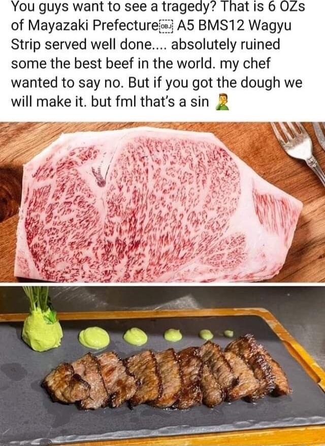 You guys want to see a tragedy That is 6 OZs of Mayazaki Prefectureij A5 BMS12 Wagyu Strip served well done absolutely ruined some the best beef in the world my chef wanted to say no But if you got the dough we will make it but fml thats a sin 2