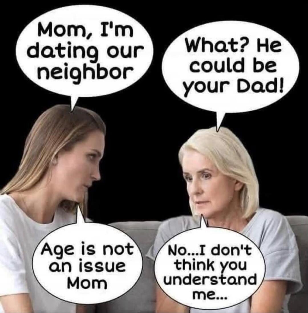 Mom, I'm dating our neighbor. What? He could be your Dad! Age is not an issue Mom. No...I don't think you understand me...