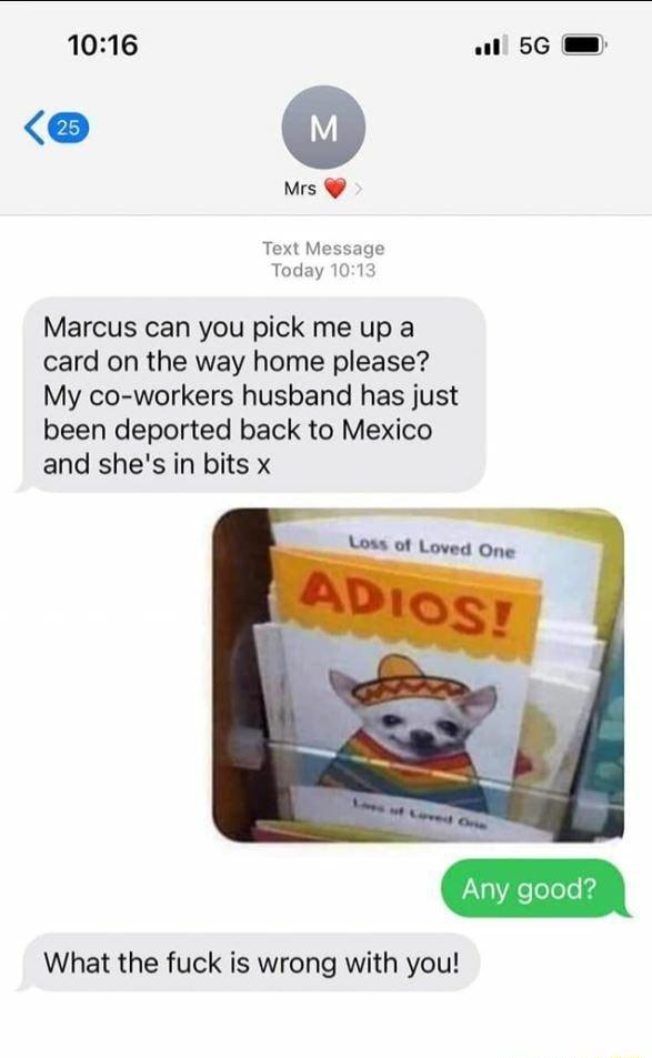 1016 all 5G Mrs Text Message Today 1013 Marcus can you pick me up a card on the way home please My co workers husband has just been deported back to Mexico and shes in bits x What the fuck is wrong with you