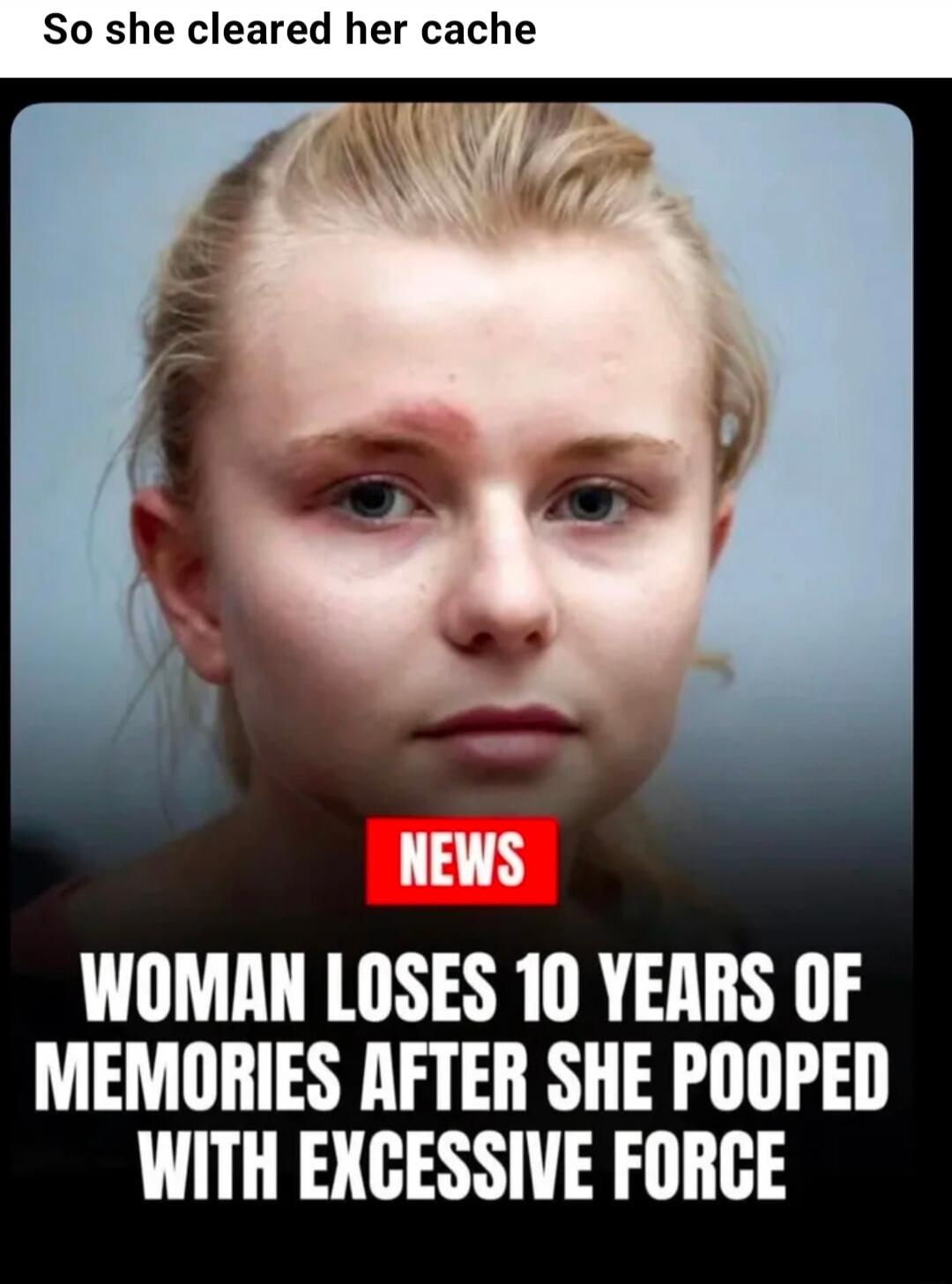 So she cleared her cache NEWS WOMAN LOSES 10 YEARS OF MEMORIES AFTER SHE POOPED WITH EXCESSIVE FORCE