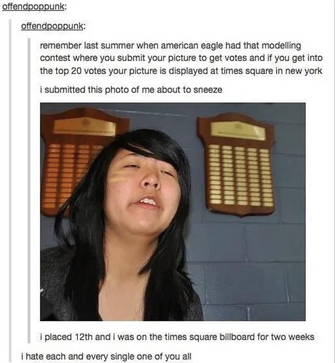 offendpoppunk offendpoppunk remember last summer when american eagle had that modelling contest where you submit your picture to get votes and i you get into the top 20 votes your picture is displayed at times square in new york i submitted this photo of me about to sneeze i placed 12t and was on the times square billooard for two weeks i hate each and every single one of you all
