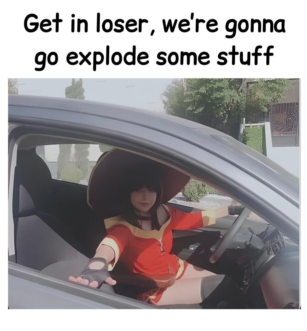 Get in loser were gonna go explode some stuff