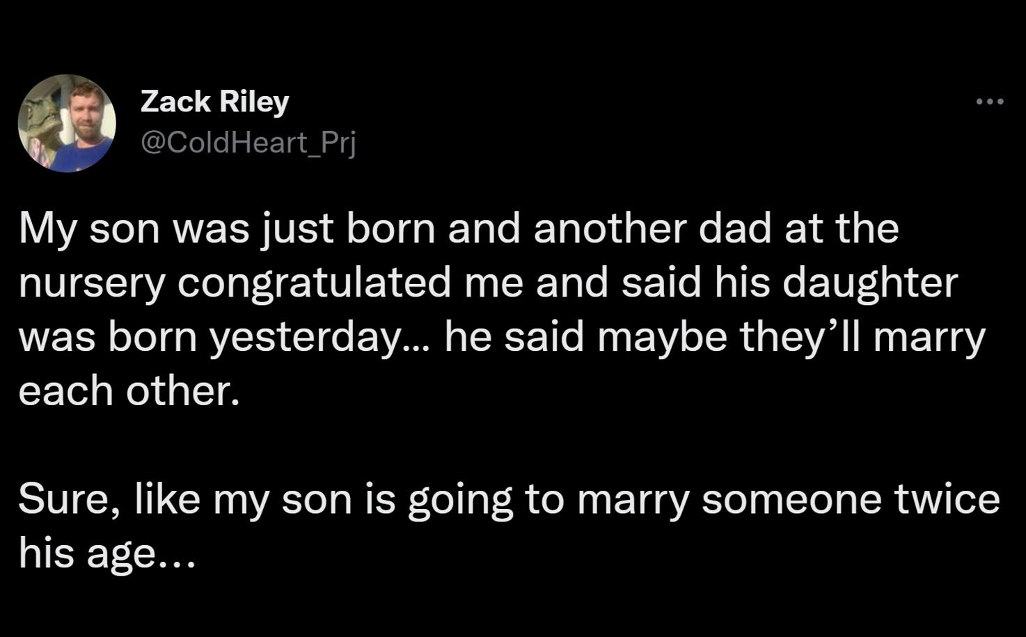 My son was just born and another dad at the nursery congratulated me and said his daughter was born yesterday he said maybe theyll marry each other Sure like my son is going to marry someone twice his age