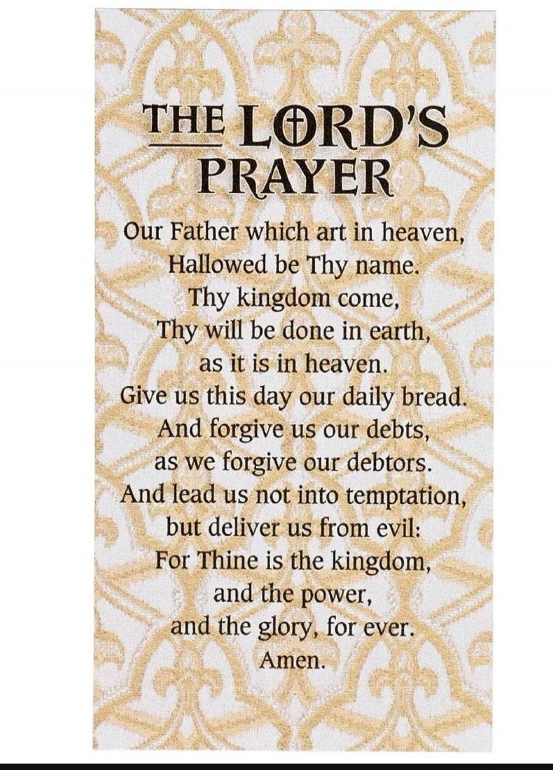 THE LORD'S PRAYER Our Father which art in heaven, Hallowed be Thy name. Thy kingdom come, Thy will be done in earth, as it is in heaven. Give us this day our daily bread. And forgive us our debts, as we forgive our debtors. And lead us not into temptation, but deliver us from evil: For Thine is the kingdom, and the power, and the glory, for ever. A