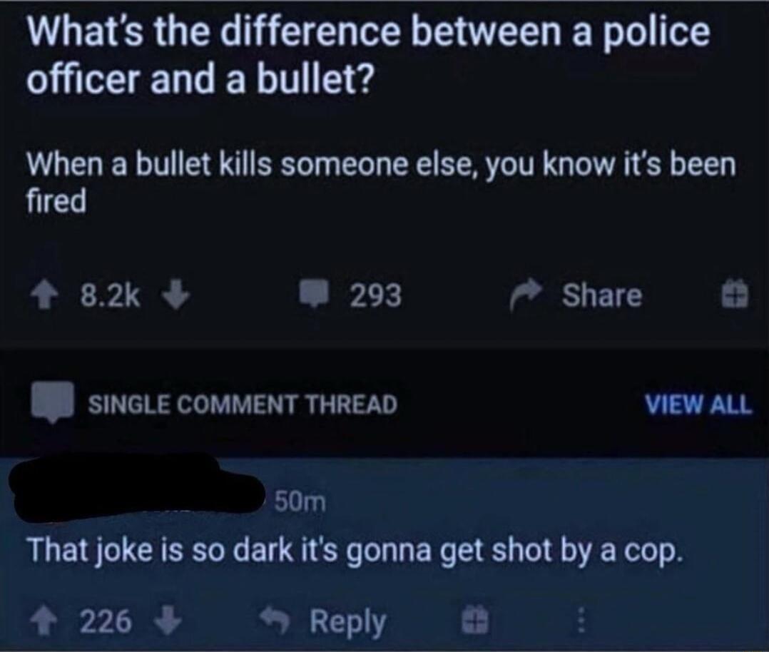 L GETER QIR E G LS L E T T LRGN When a bullet kills someone else you know its been fired 4 82 293 7 Share I SINGLE COMMENT THREAD VIEW ALL 50m That joke is so dark its gonna get shot by a cop 4 226 Reply
